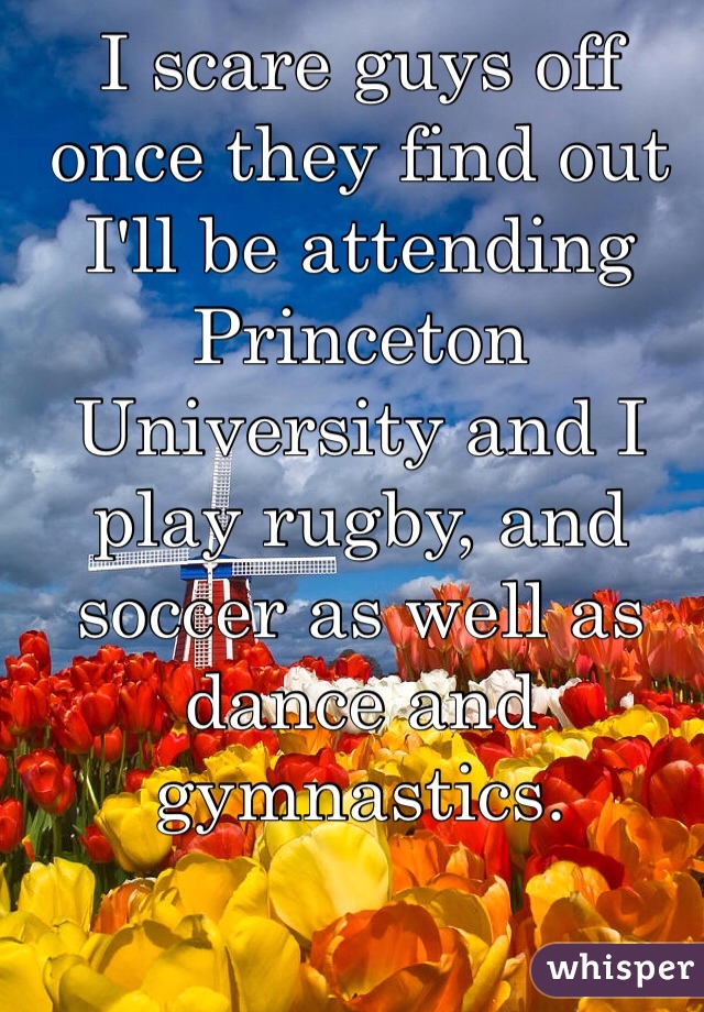 I scare guys off once they find out I'll be attending Princeton University and I play rugby, and soccer as well as dance and gymnastics. 