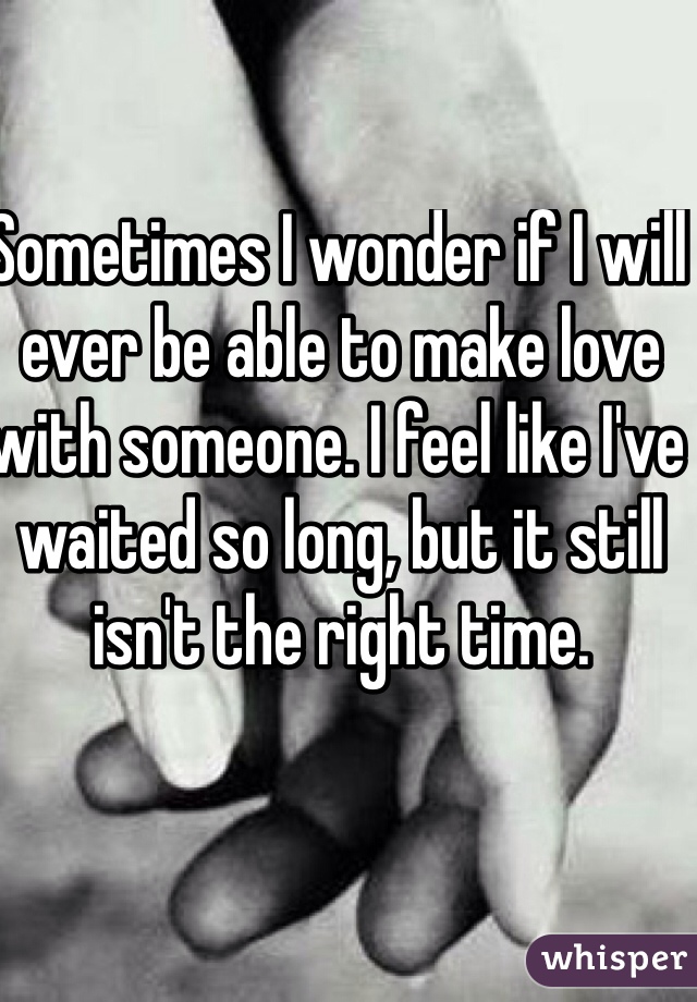 Sometimes I wonder if I will ever be able to make love with someone. I feel like I've waited so long, but it still isn't the right time. 