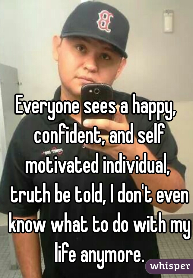 Everyone sees a happy,  confident, and self motivated individual,  truth be told, I don't even know what to do with my life anymore.