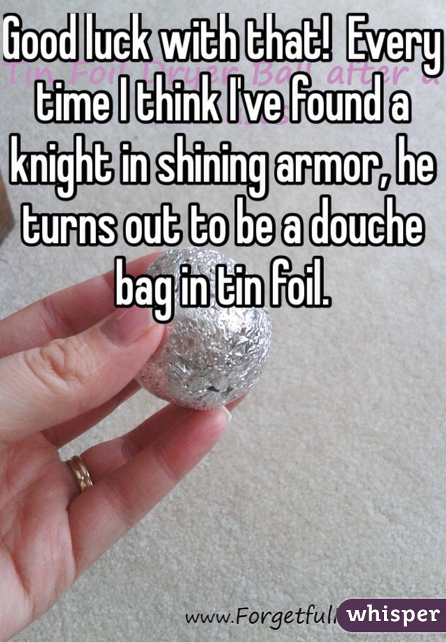 Good luck with that!  Every time I think I've found a knight in shining armor, he turns out to be a douche bag in tin foil. 