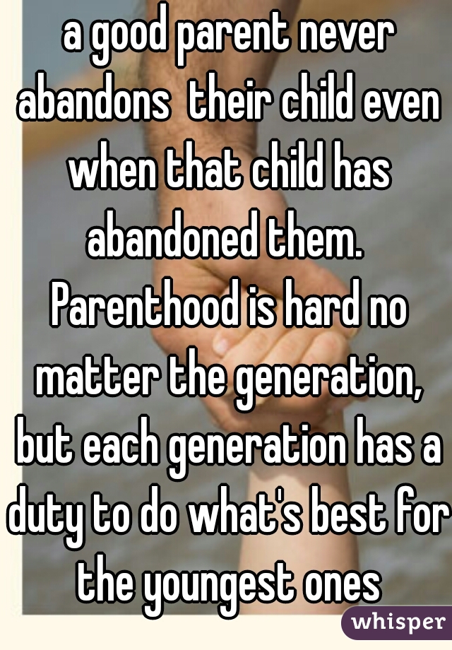  a good parent never abandons  their child even when that child has abandoned them.  Parenthood is hard no matter the generation, but each generation has a duty to do what's best for the youngest ones