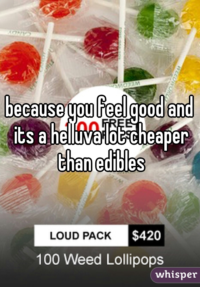 because you feel good and its a helluva lot cheaper than edibles