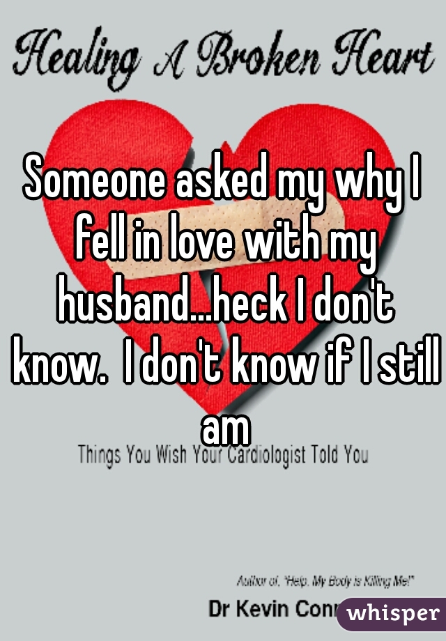 Someone asked my why I fell in love with my husband...heck I don't know.  I don't know if I still am