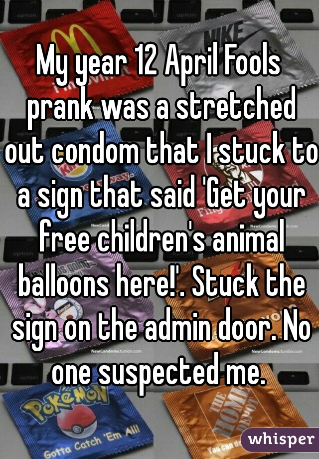 My year 12 April Fools prank was a stretched out condom that I stuck to a sign that said 'Get your free children's animal balloons here!'. Stuck the sign on the admin door. No one suspected me. 