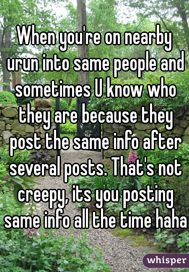 When you're on nearby urun into same people and sometimes U know who they are because they post the same info after several posts. That's not creepy, its you posting same info all the time haha