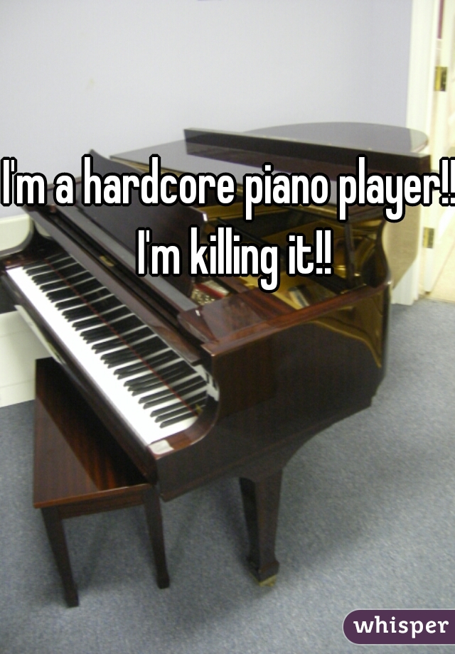 I'm a hardcore piano player!! I'm killing it!!