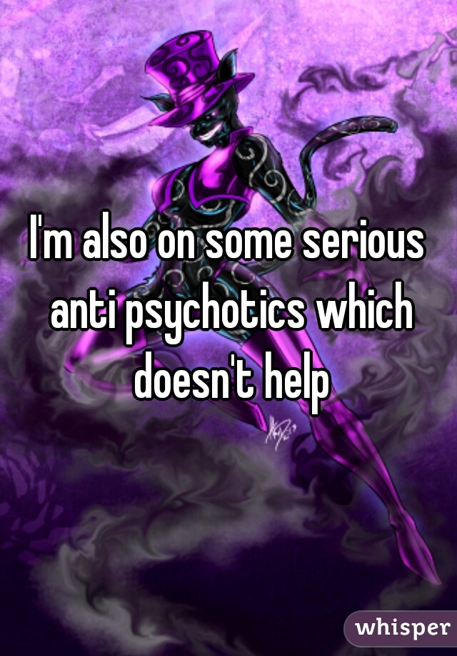 I'm also on some serious anti psychotics which doesn't help