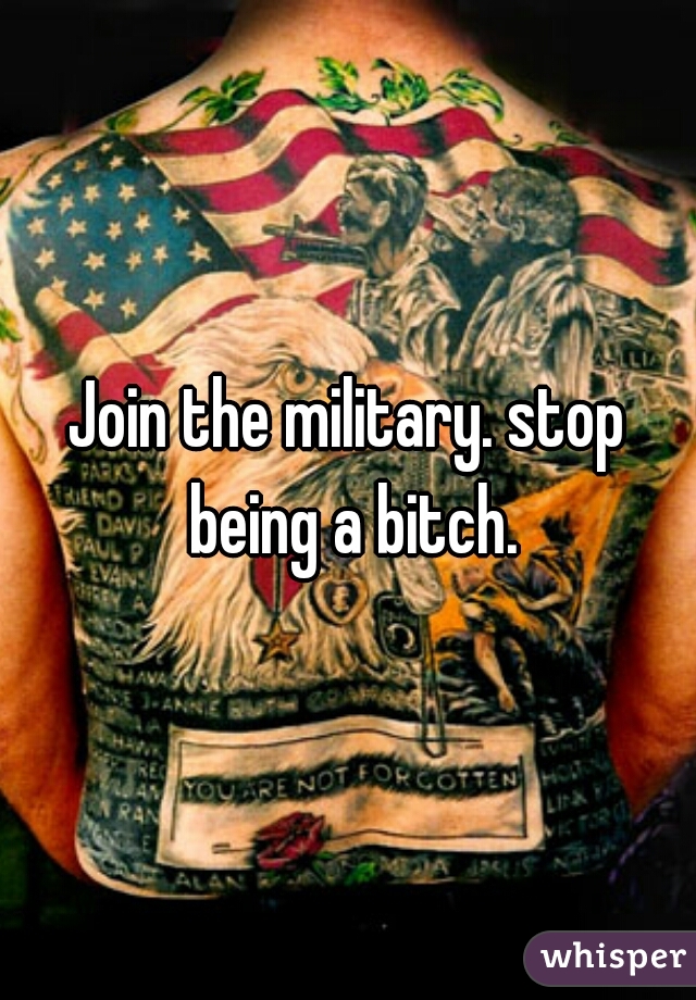 Join the military. stop being a bitch.
