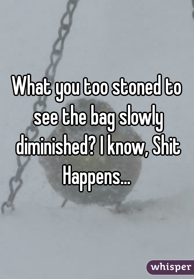 What you too stoned to see the bag slowly diminished? I know, Shit Happens... 