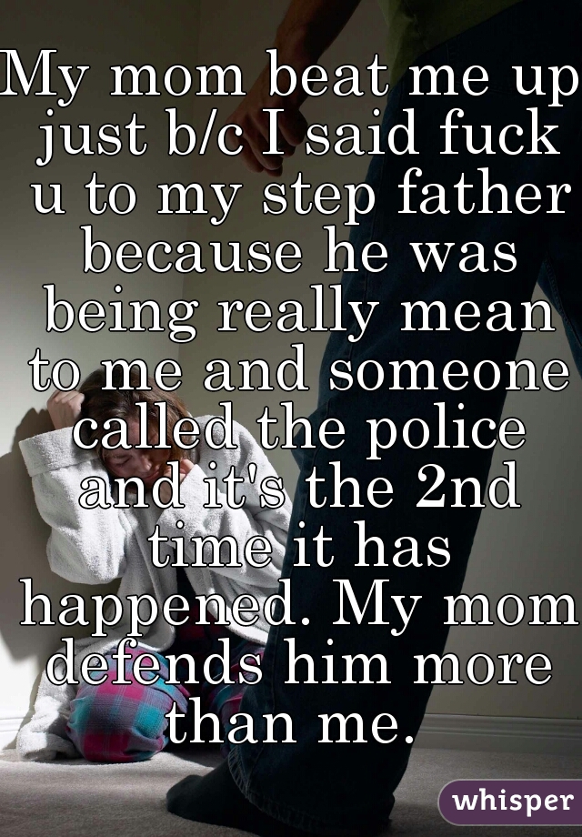 My mom beat me up just b/c I said fuck u to my step father because he was being really mean to me and someone called the police and it's the 2nd time it has happened. My mom defends him more than me. 