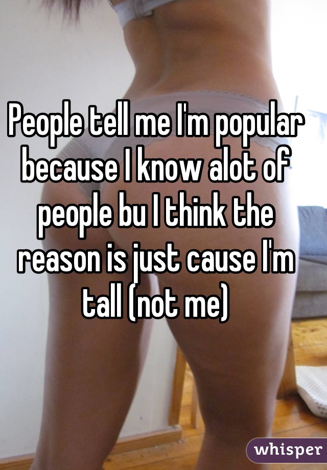 People tell me I'm popular because I know alot of people bu I think the reason is just cause I'm tall (not me)