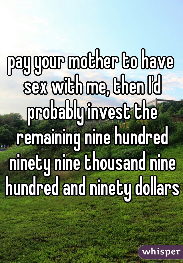 pay your mother to have sex with me, then I'd probably invest the remaining nine hundred ninety nine thousand nine hundred and ninety dollars
