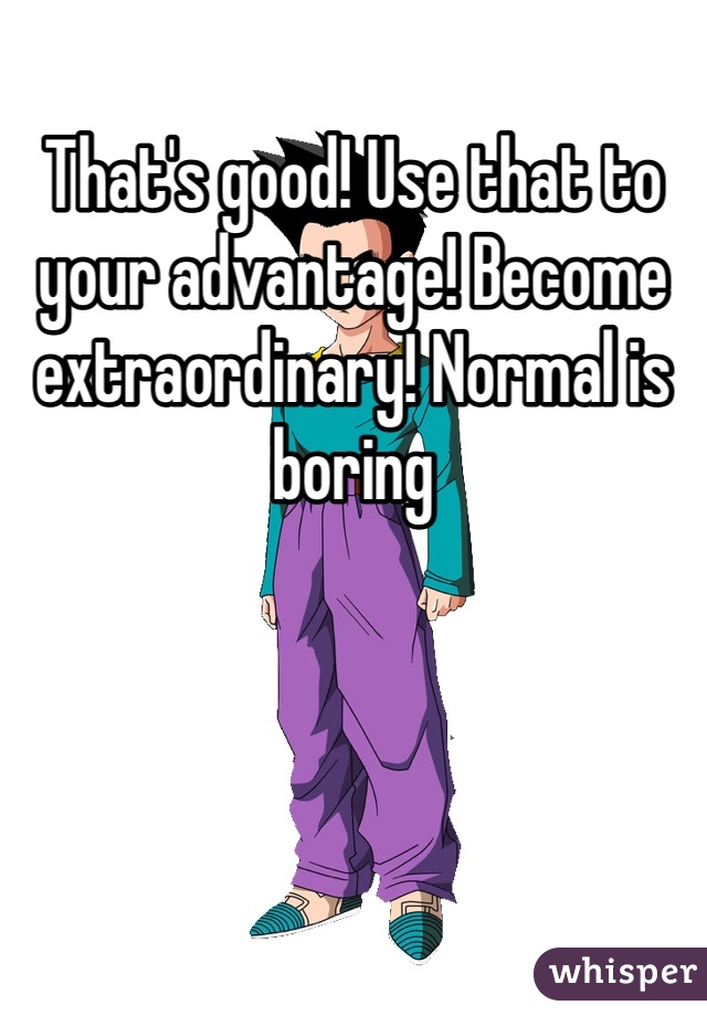That's good! Use that to your advantage! Become extraordinary! Normal is boring