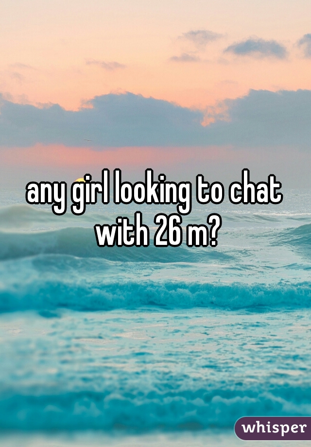 any girl looking to chat with 26 m?