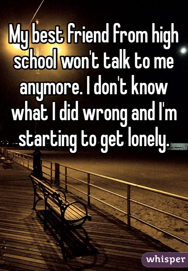My best friend from high school won't talk to me anymore. I don't know what I did wrong and I'm starting to get lonely. 
