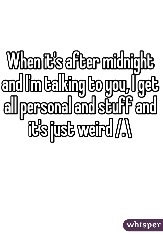 When it's after midnight and I'm talking to you, I get all personal and stuff and it's just weird /.\