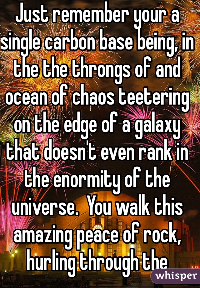 Just remember your a single carbon base being, in the the throngs of and ocean of chaos teetering on the edge of a galaxy that doesn't even rank in the enormity of the universe.  You walk this amazing peace of rock, hurling through the universe around a ball of fire that could only be described  as...ethereal. Our insignificance is mind blowing! Just try to love? Laugh, be happy, make people you love happy and don't worry. Your not special. None of us are. But knowing that... Makes us special. Self awareness is the most gratifying gift for a massive group of over grown, hairless monkeys, 20 thousand or so years out of the trees. It gets better :D