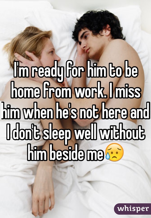 I'm ready for him to be home from work. I miss him when he's not here and I don't sleep well without him beside me😥
