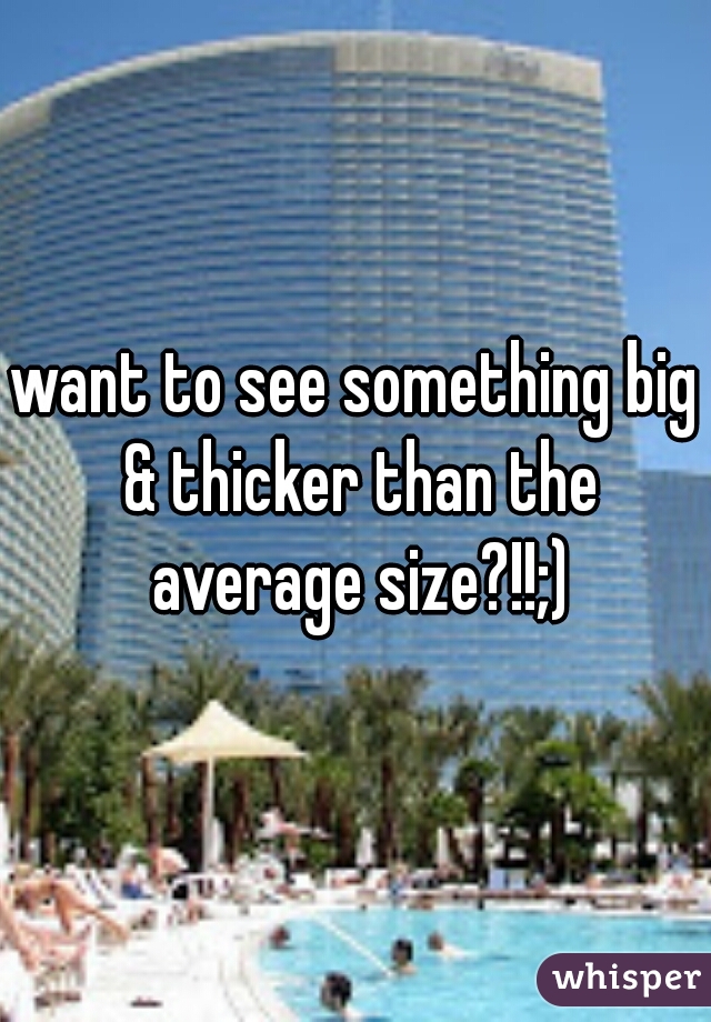 want to see something big & thicker than the average size?!!;)