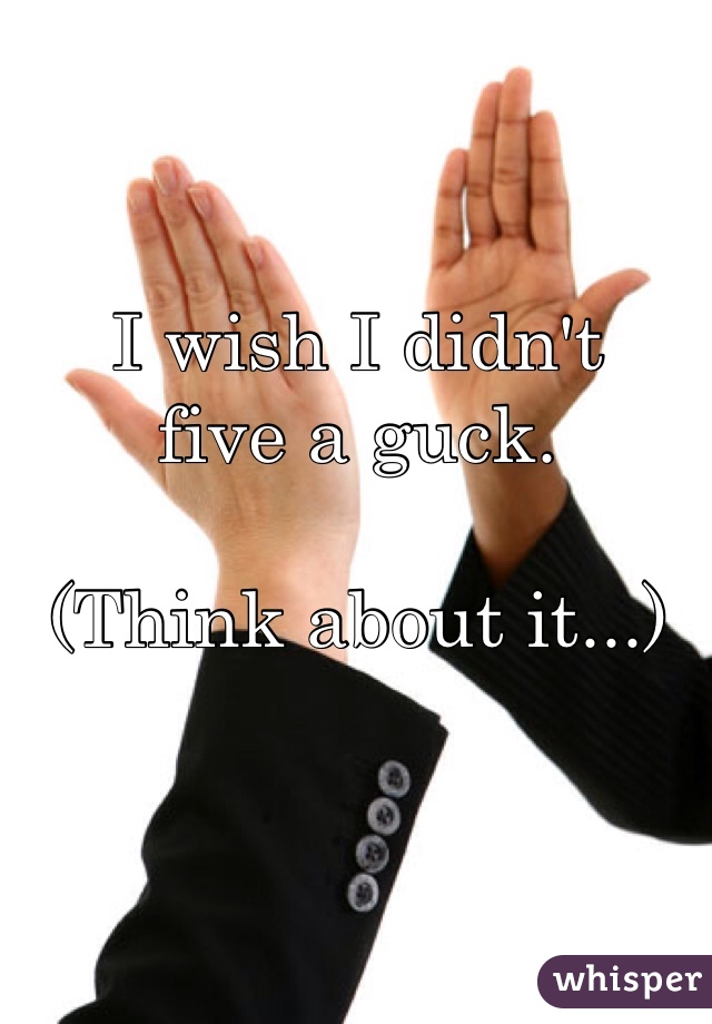 I wish I didn't 
five a guck. 

(Think about it...)