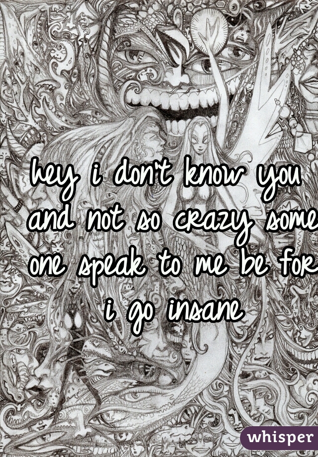 hey i don't know you and not so crazy some one speak to me be for i go insane