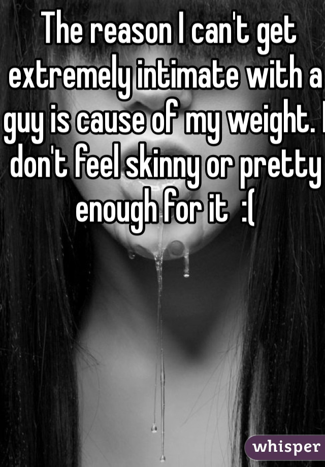  The reason I can't get extremely intimate with a guy is cause of my weight. I don't feel skinny or pretty enough for it  :( 