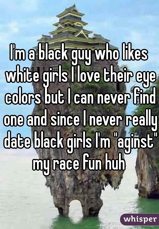 I'm a black guy who likes white girls I love their eye colors but I can never find one and since I never really date black girls I'm "aginst" my race fun huh 