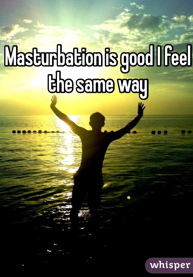 Masturbation is good I feel the same way 