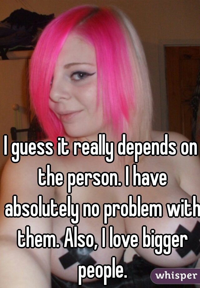 I guess it really depends on the person. I have absolutely no problem with them. Also, I love bigger people.
