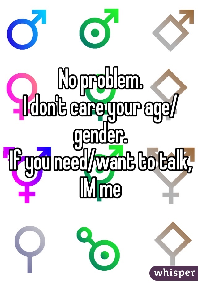 No problem.
I don't care your age/gender.
If you need/want to talk,
IM me