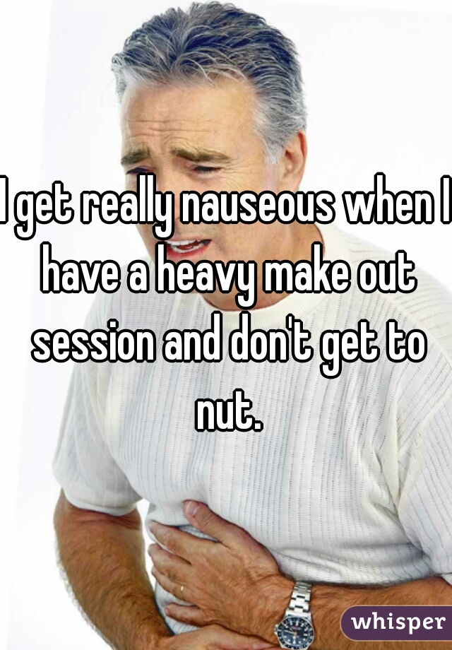 I get really nauseous when I have a heavy make out session and don't get to nut.