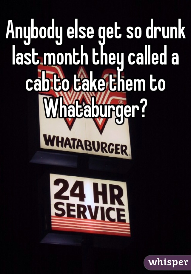 Anybody else get so drunk last month they called a cab to take them to Whataburger?