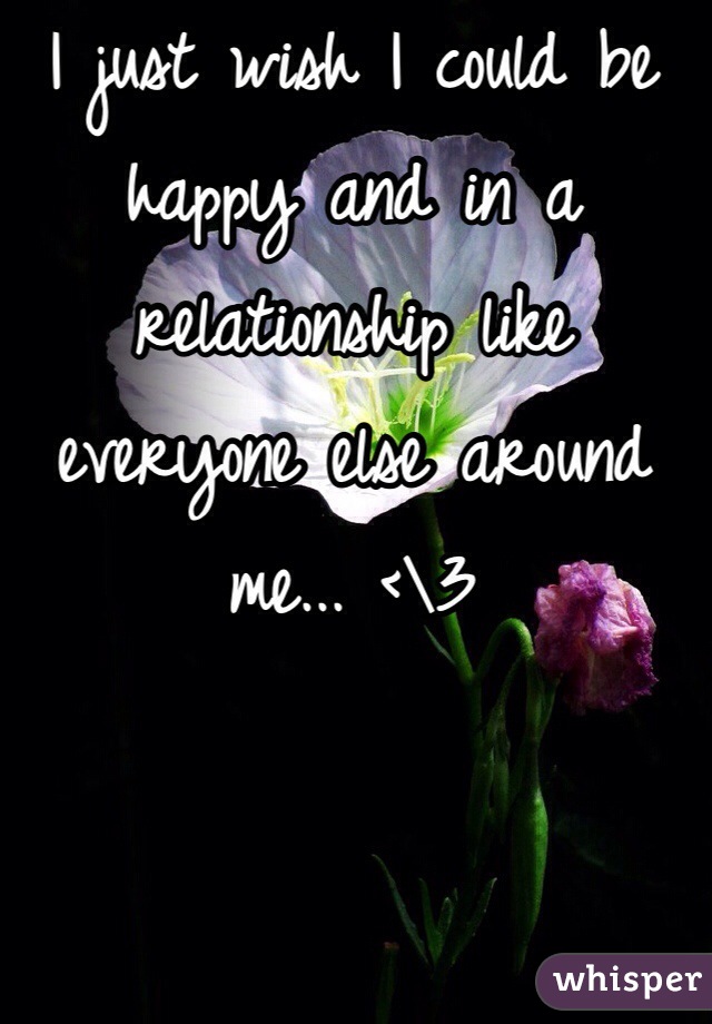 I just wish I could be happy and in a relationship like everyone else around me... <\3 