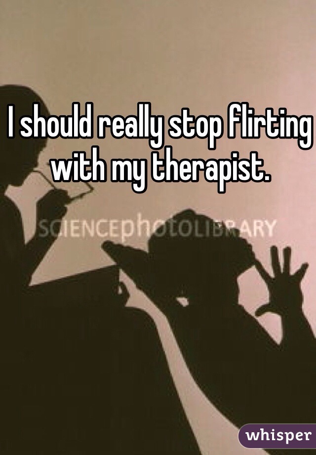 I should really stop flirting with my therapist. 