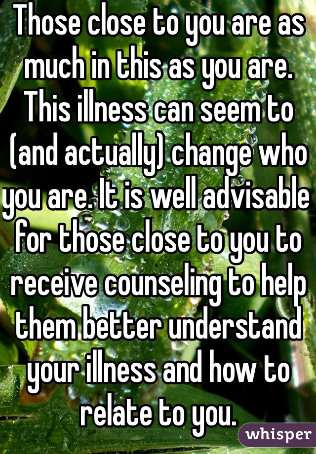 Those close to you are as much in this as you are. This illness can seem to (and actually) change who you are. It is well advisable for those close to you to receive counseling to help them better understand your illness and how to relate to you.