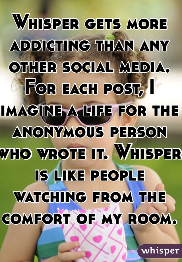 Whisper gets more addicting than any other social media. For each post, I imagine a life for the anonymous person who wrote it. Whisper is like people watching from the comfort of my room. 