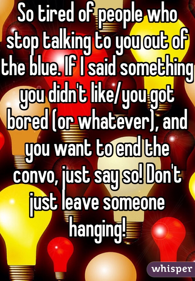 So tired of people who stop talking to you out of the blue. If I said something you didn't like/you got bored (or whatever), and you want to end the convo, just say so! Don't just leave someone hanging!
