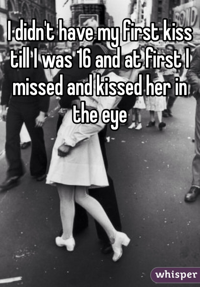 I didn't have my first kiss till I was 16 and at first I missed and kissed her in the eye