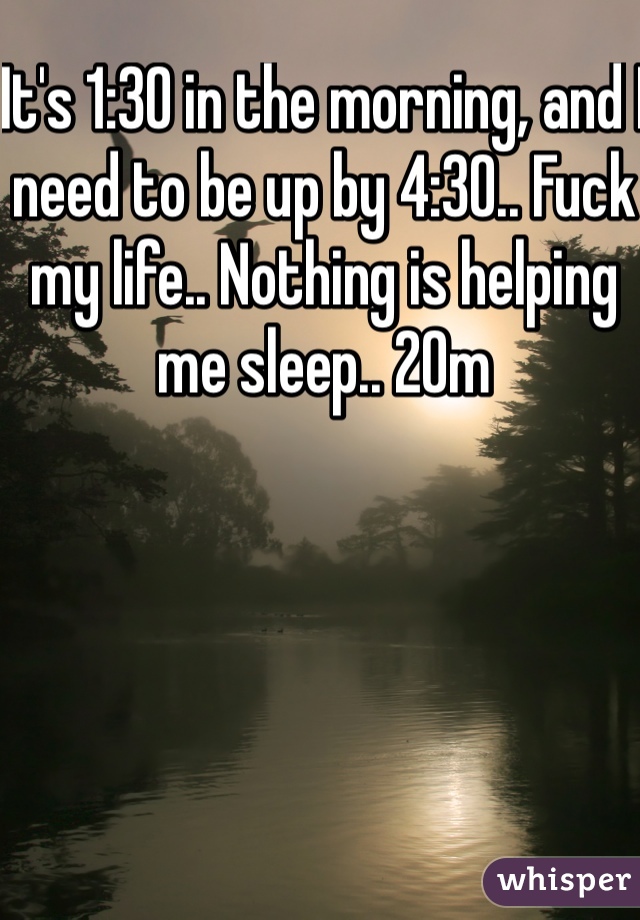 It's 1:30 in the morning, and I need to be up by 4:30.. Fuck my life.. Nothing is helping me sleep.. 20m