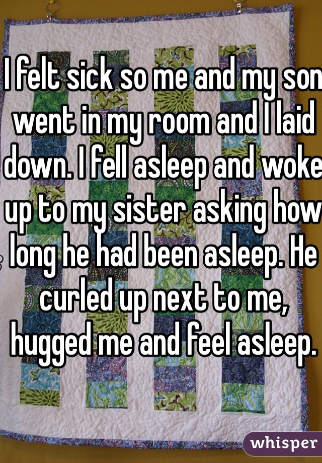 I felt sick so me and my son went in my room and I laid down. I fell asleep and woke up to my sister asking how long he had been asleep. He curled up next to me, hugged me and feel asleep. 