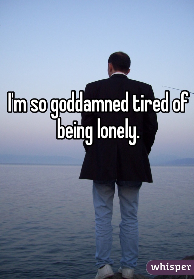 I'm so goddamned tired of being lonely. 