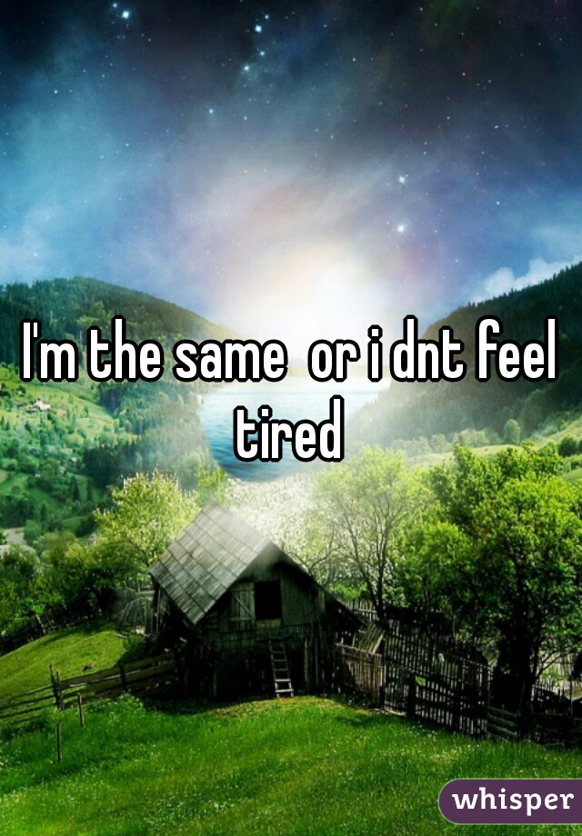 I'm the same  or i dnt feel tired 