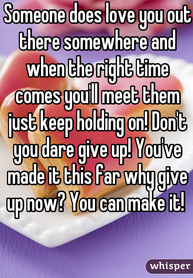 Someone does love you out there somewhere and when the right time comes you'll meet them just keep holding on! Don't you dare give up! You've made it this far why give up now? You can make it! 