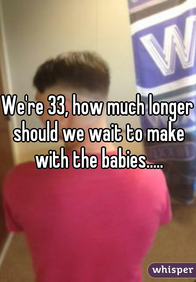 We're 33, how much longer should we wait to make with the babies.....