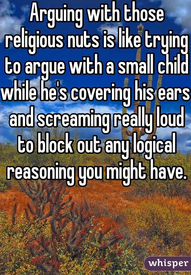 Arguing with those religious nuts is like trying to argue with a small child while he's covering his ears and screaming really loud to block out any logical reasoning you might have.