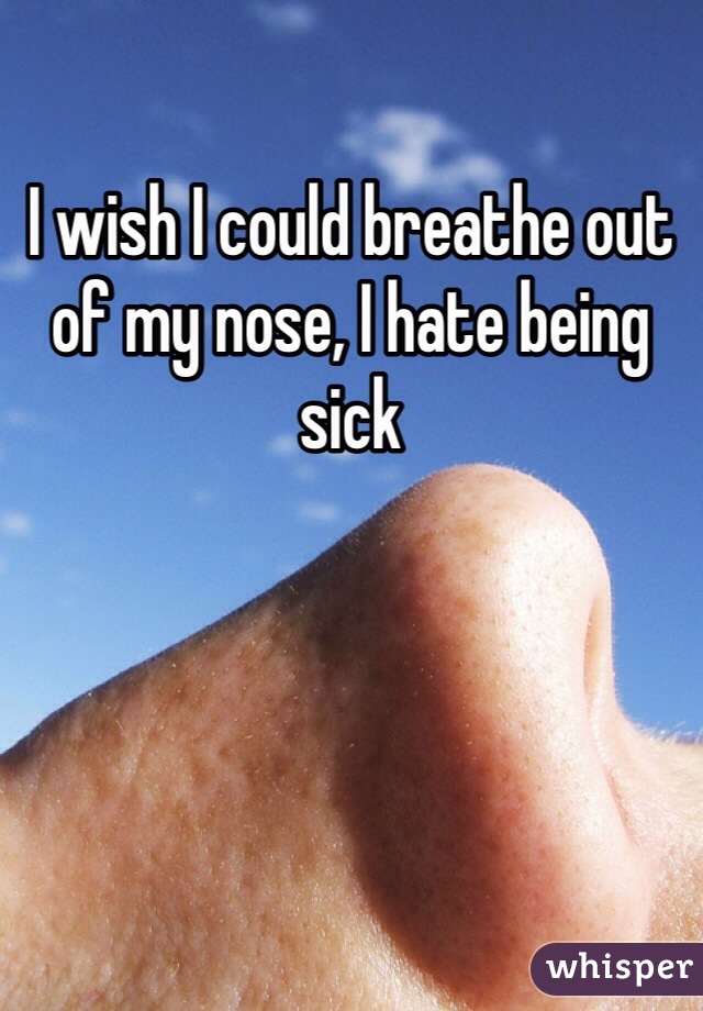I wish I could breathe out of my nose, I hate being sick
