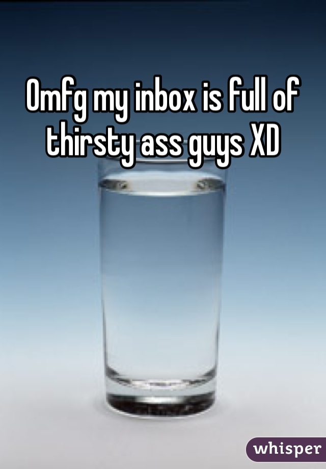 Omfg my inbox is full of thirsty ass guys XD
