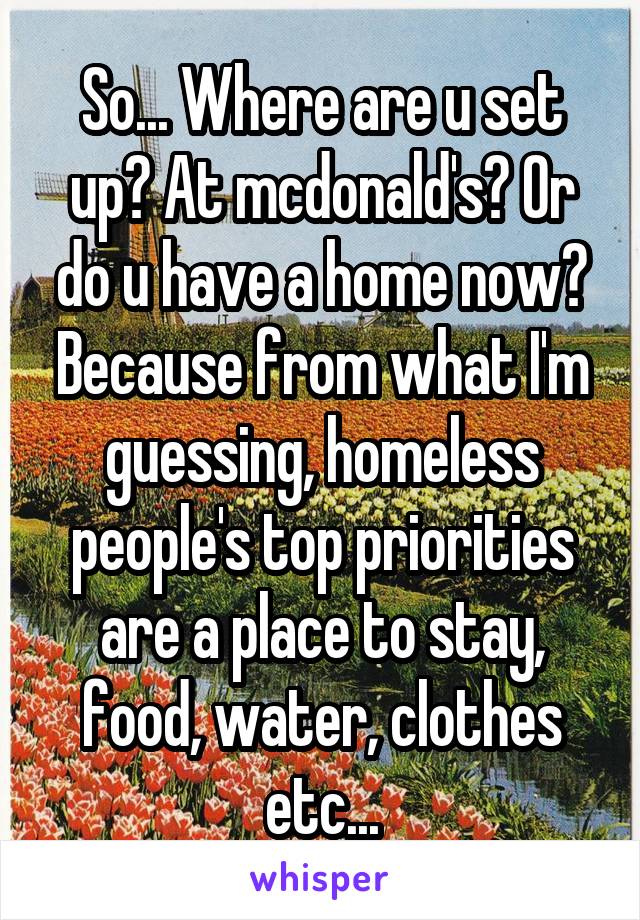 So... Where are u set up? At mcdonald's? Or do u have a home now? Because from what I'm guessing, homeless people's top priorities are a place to stay, food, water, clothes etc...