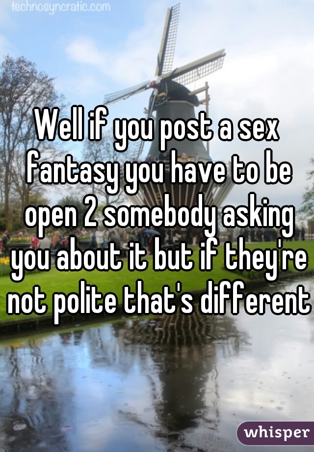 Well if you post a sex fantasy you have to be open 2 somebody asking you about it but if they're not polite that's different