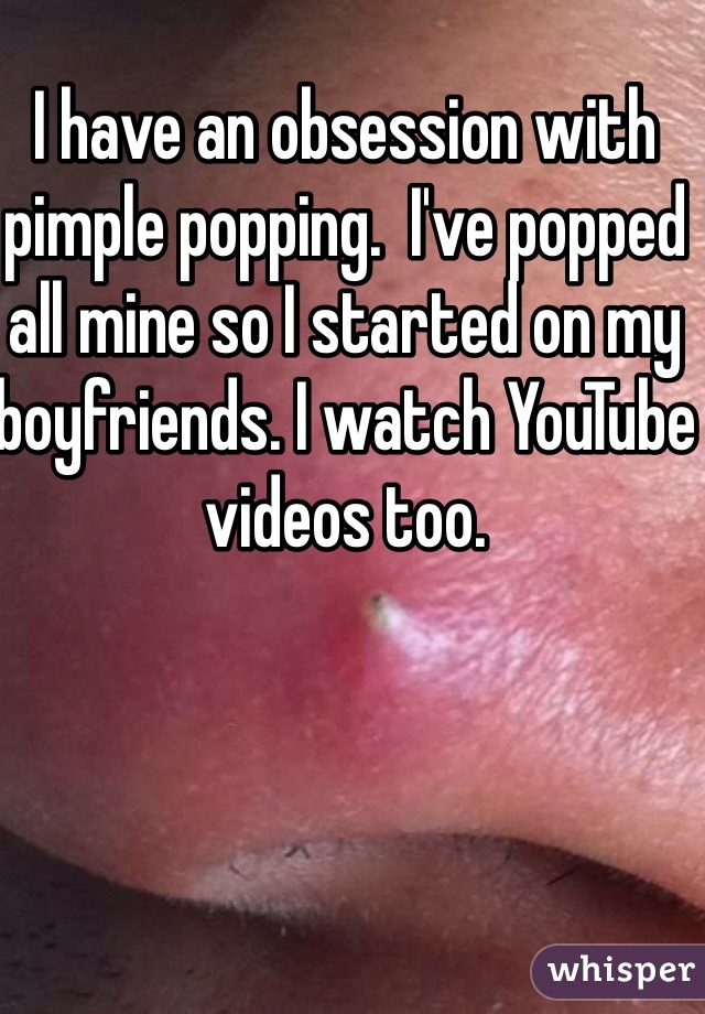 I have an obsession with pimple popping.  I've popped all mine so I started on my boyfriends. I watch YouTube videos too.  
